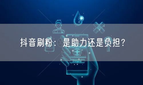 抖音刷粉：是助力还是负担？
