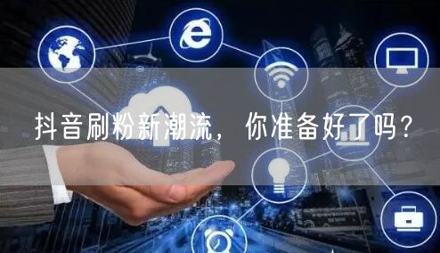 抖音刷粉新潮流，你准备好了吗？