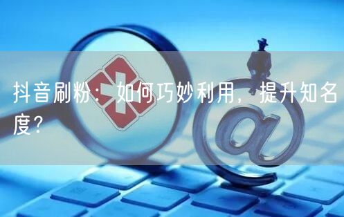 抖音刷粉：如何巧妙利用，提升知名度？