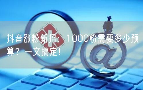 抖音涨粉新招：1000粉需要多少预算？一文搞定！