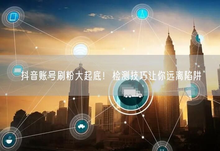 抖音账号刷粉大起底！检测技巧让你远离陷阱