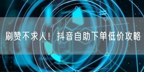 刷赞不求人！抖音自助下单低价攻略