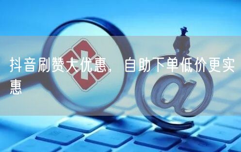 抖音刷赞大优惠，自助下单低价更实惠