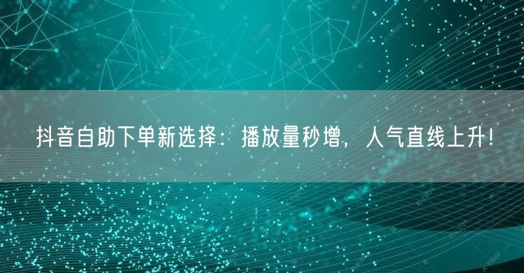 抖音自助下单新选择：播放量秒增，人气直线上升！