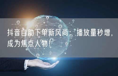 抖音自助下单新风尚：播放量秒增，成为焦点人物！