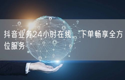 抖音业务24小时在线，下单畅享全方位服务