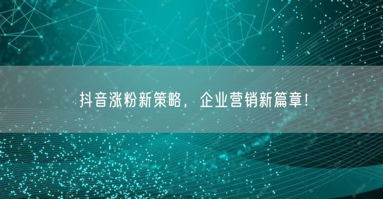 抖音涨粉新策略，企业营销新篇章！