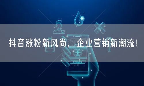 抖音涨粉新风尚，企业营销新潮流！