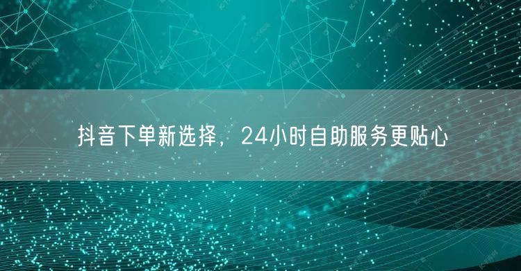 抖音下单新选择，24小时自助服务更贴心