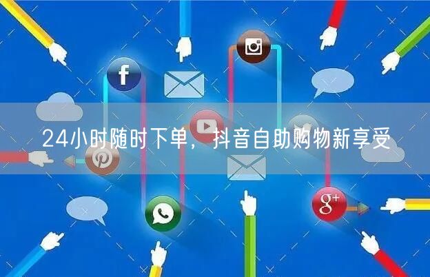 24小时随时下单，抖音自助购物新享受
