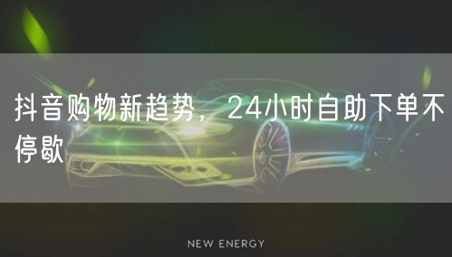 抖音购物新趋势，24小时自助下单不停歇