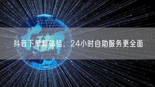 抖音下单新体验,24小时自助服务更全面