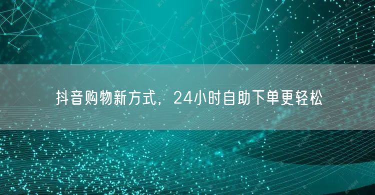 抖音购物新方式，24小时自助下单更轻松