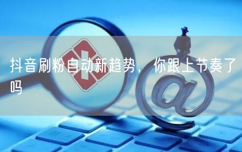 抖音刷粉自动新趋势，你跟上节奏了吗
