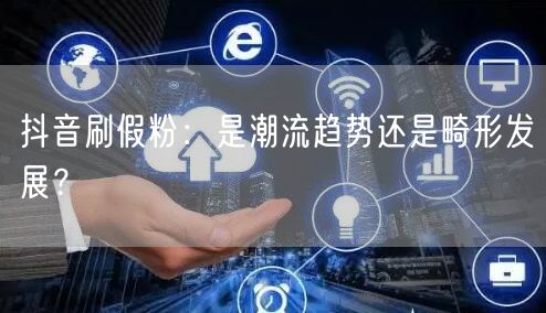 抖音刷假粉：是潮流趋势还是畸形发展？