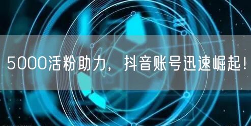 5000活粉助力，抖音账号迅速崛起！
