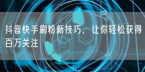 抖音快手刷粉新技巧，让你轻松获得百万关注