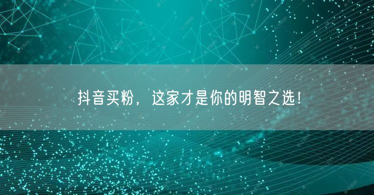 抖音买粉，这家才是你的明智之选！