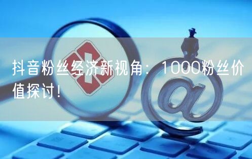 抖音粉丝经济新视角：1000粉丝价值探讨！