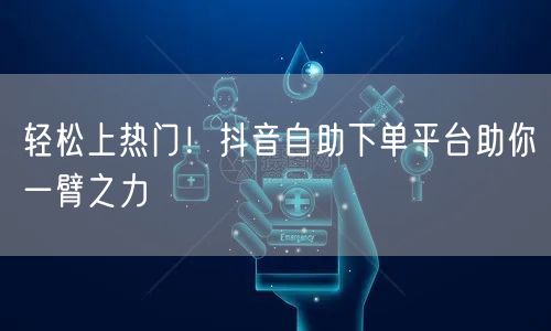 轻松上热门！抖音自助下单平台助你一臂之力
