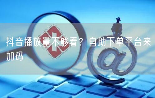 抖音播放量不够看？自助下单平台来加码