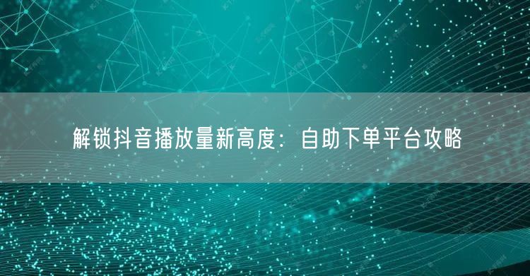解锁抖音播放量新高度：自助下单平台攻略