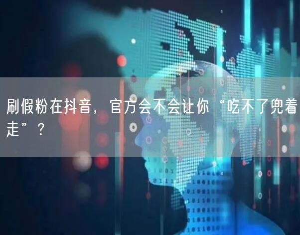 刷假粉在抖音，官方会不会让你“吃不了兜着走”？