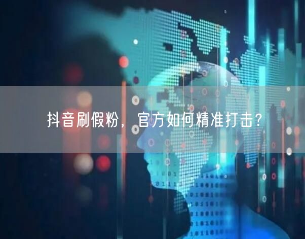抖音刷假粉，官方如何精准打击？