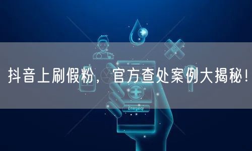 抖音上刷假粉，官方查处案例大揭秘！
