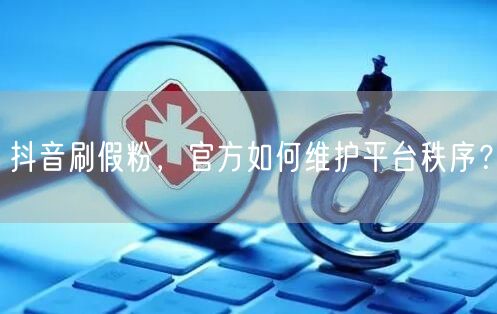 抖音刷假粉，官方如何维护平台秩序？