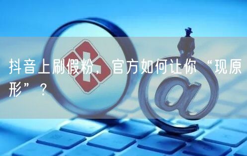 抖音上刷假粉，官方如何让你“现原形”？