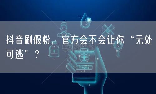 抖音刷假粉，官方会不会让你“无处可逃”？