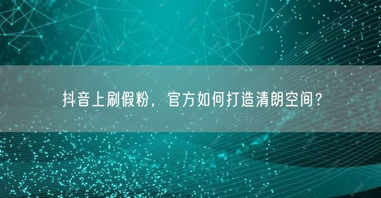抖音上刷假粉，官方如何打造清朗空间？