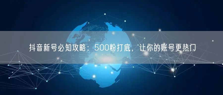 抖音新号必知攻略：500粉打底，让你的账号更热门